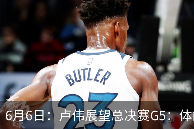 6月6日：卢伟展望总决赛G5：体能缓过来了，洛夫顿感觉不错，会限制胡金秋